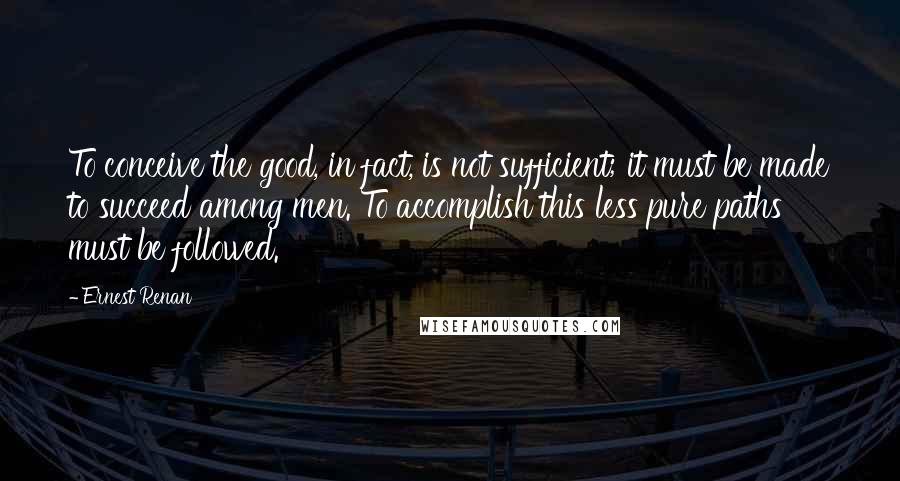 Ernest Renan Quotes: To conceive the good, in fact, is not sufficient; it must be made to succeed among men. To accomplish this less pure paths must be followed.