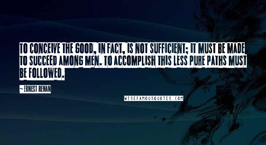 Ernest Renan Quotes: To conceive the good, in fact, is not sufficient; it must be made to succeed among men. To accomplish this less pure paths must be followed.