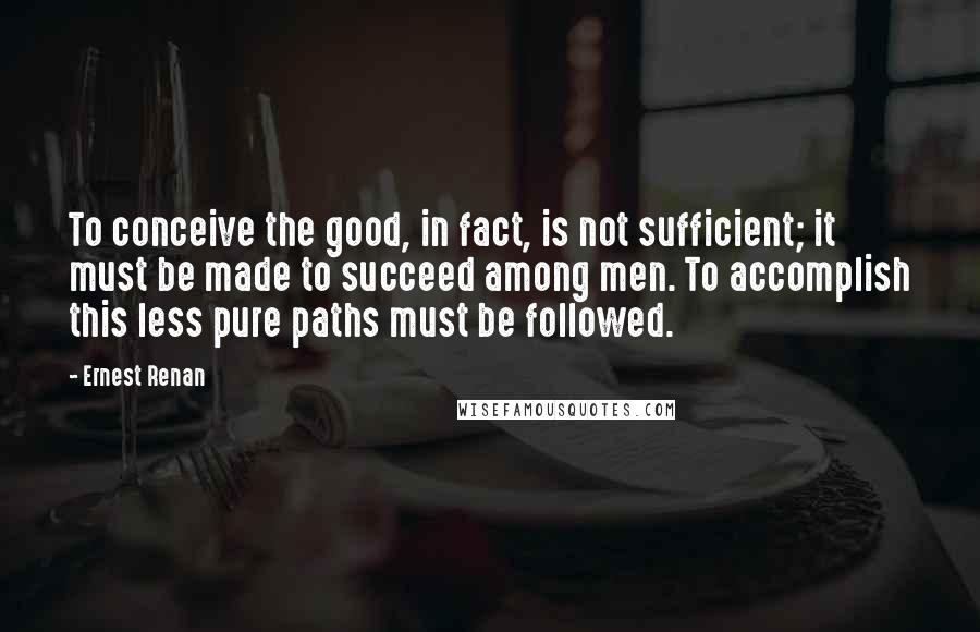 Ernest Renan Quotes: To conceive the good, in fact, is not sufficient; it must be made to succeed among men. To accomplish this less pure paths must be followed.