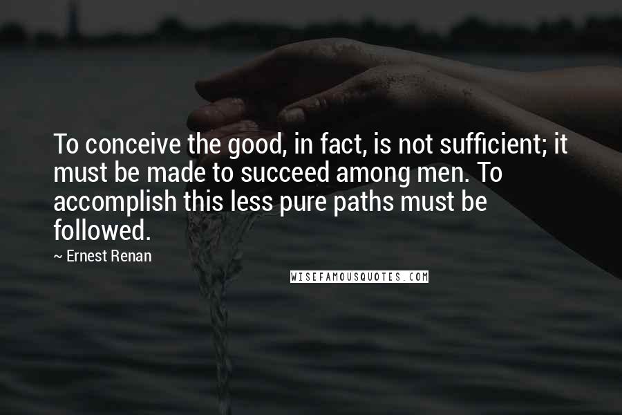 Ernest Renan Quotes: To conceive the good, in fact, is not sufficient; it must be made to succeed among men. To accomplish this less pure paths must be followed.