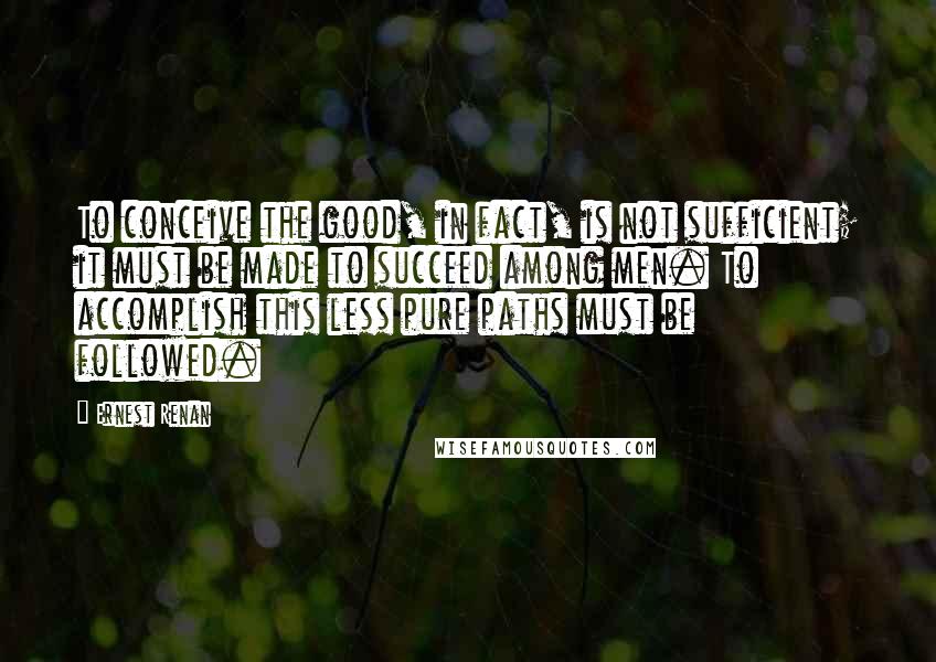 Ernest Renan Quotes: To conceive the good, in fact, is not sufficient; it must be made to succeed among men. To accomplish this less pure paths must be followed.