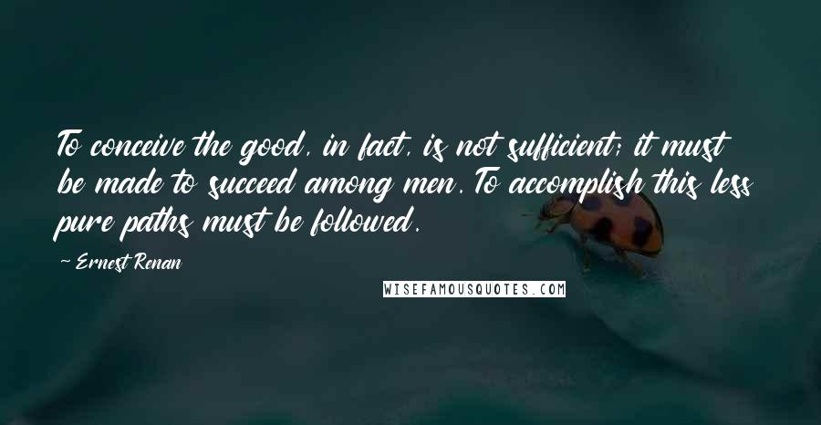 Ernest Renan Quotes: To conceive the good, in fact, is not sufficient; it must be made to succeed among men. To accomplish this less pure paths must be followed.