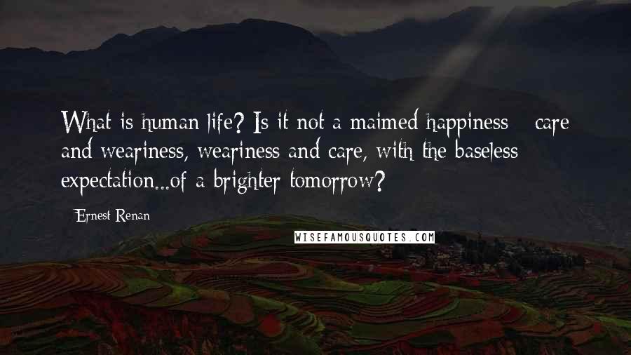 Ernest Renan Quotes: What is human life? Is it not a maimed happiness - care and weariness, weariness and care, with the baseless expectation...of a brighter tomorrow?