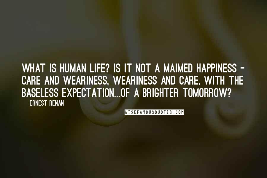 Ernest Renan Quotes: What is human life? Is it not a maimed happiness - care and weariness, weariness and care, with the baseless expectation...of a brighter tomorrow?