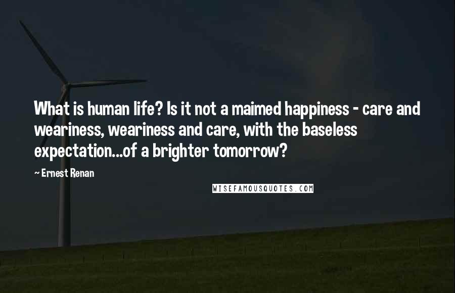 Ernest Renan Quotes: What is human life? Is it not a maimed happiness - care and weariness, weariness and care, with the baseless expectation...of a brighter tomorrow?