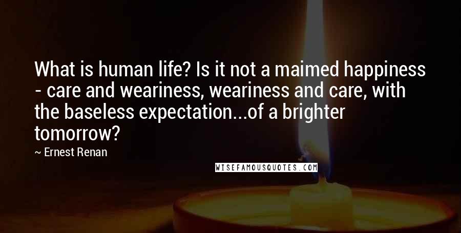 Ernest Renan Quotes: What is human life? Is it not a maimed happiness - care and weariness, weariness and care, with the baseless expectation...of a brighter tomorrow?