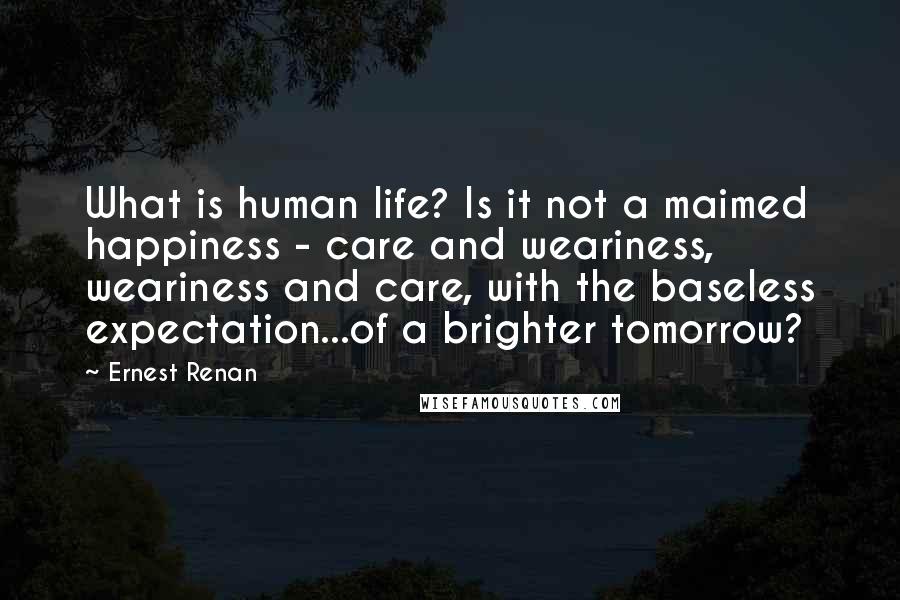 Ernest Renan Quotes: What is human life? Is it not a maimed happiness - care and weariness, weariness and care, with the baseless expectation...of a brighter tomorrow?