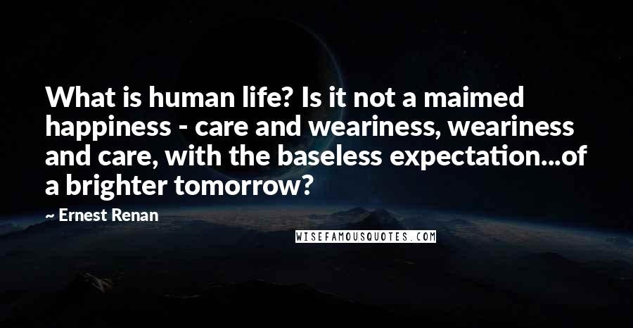 Ernest Renan Quotes: What is human life? Is it not a maimed happiness - care and weariness, weariness and care, with the baseless expectation...of a brighter tomorrow?