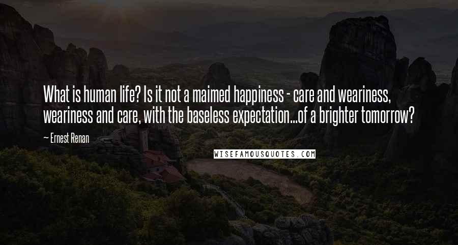 Ernest Renan Quotes: What is human life? Is it not a maimed happiness - care and weariness, weariness and care, with the baseless expectation...of a brighter tomorrow?