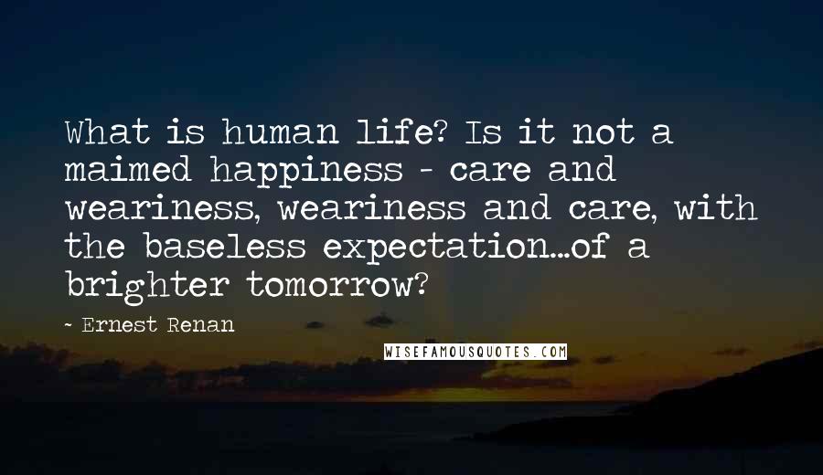 Ernest Renan Quotes: What is human life? Is it not a maimed happiness - care and weariness, weariness and care, with the baseless expectation...of a brighter tomorrow?