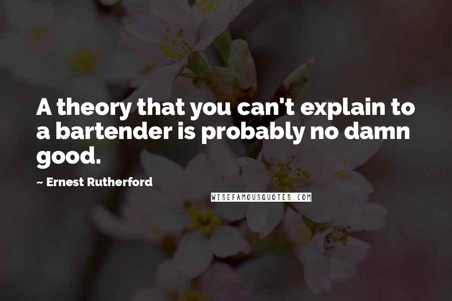 Ernest Rutherford Quotes: A theory that you can't explain to a bartender is probably no damn good.