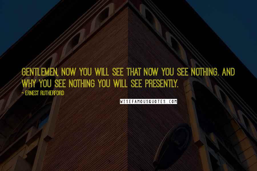 Ernest Rutherford Quotes: Gentlemen, now you will see that now you see nothing. And why you see nothing you will see presently.