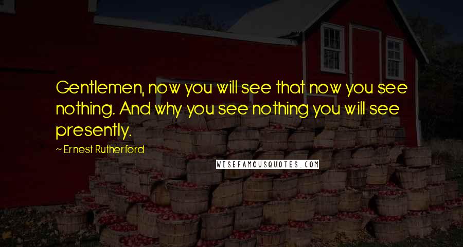 Ernest Rutherford Quotes: Gentlemen, now you will see that now you see nothing. And why you see nothing you will see presently.