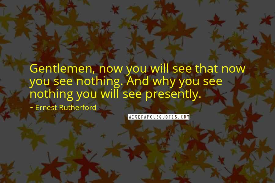 Ernest Rutherford Quotes: Gentlemen, now you will see that now you see nothing. And why you see nothing you will see presently.