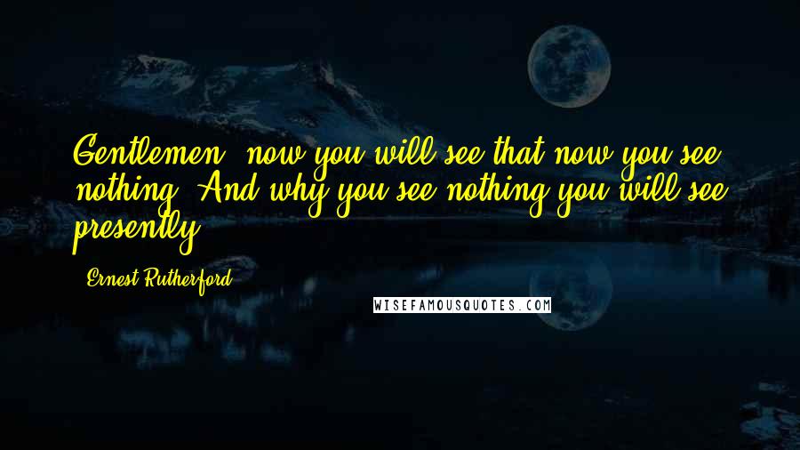 Ernest Rutherford Quotes: Gentlemen, now you will see that now you see nothing. And why you see nothing you will see presently.