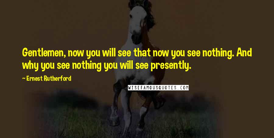 Ernest Rutherford Quotes: Gentlemen, now you will see that now you see nothing. And why you see nothing you will see presently.