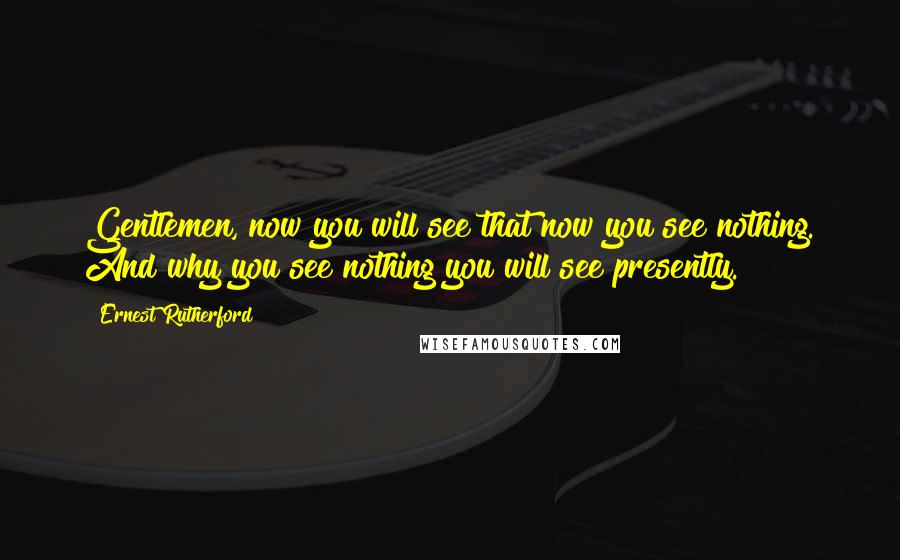Ernest Rutherford Quotes: Gentlemen, now you will see that now you see nothing. And why you see nothing you will see presently.