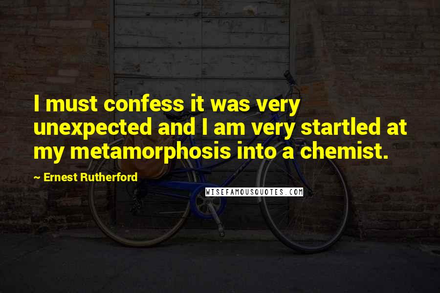 Ernest Rutherford Quotes: I must confess it was very unexpected and I am very startled at my metamorphosis into a chemist.