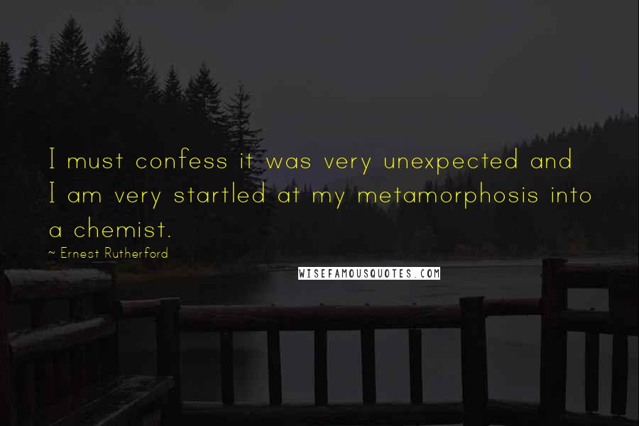 Ernest Rutherford Quotes: I must confess it was very unexpected and I am very startled at my metamorphosis into a chemist.