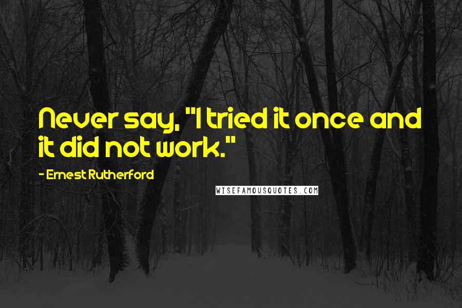 Ernest Rutherford Quotes: Never say, "I tried it once and it did not work."