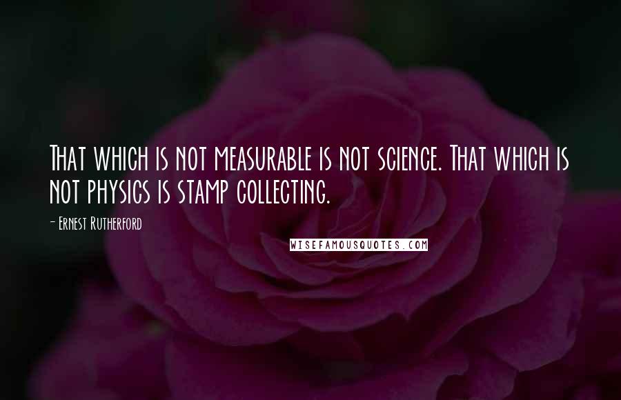 Ernest Rutherford Quotes: That which is not measurable is not science. That which is not physics is stamp collecting.