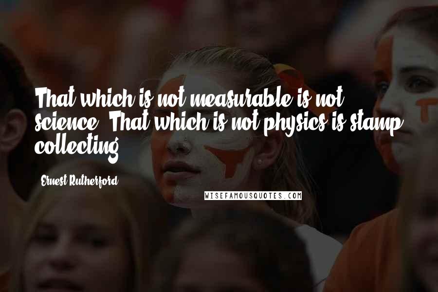 Ernest Rutherford Quotes: That which is not measurable is not science. That which is not physics is stamp collecting.