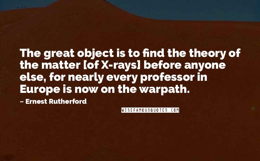 Ernest Rutherford Quotes: The great object is to find the theory of the matter [of X-rays] before anyone else, for nearly every professor in Europe is now on the warpath.