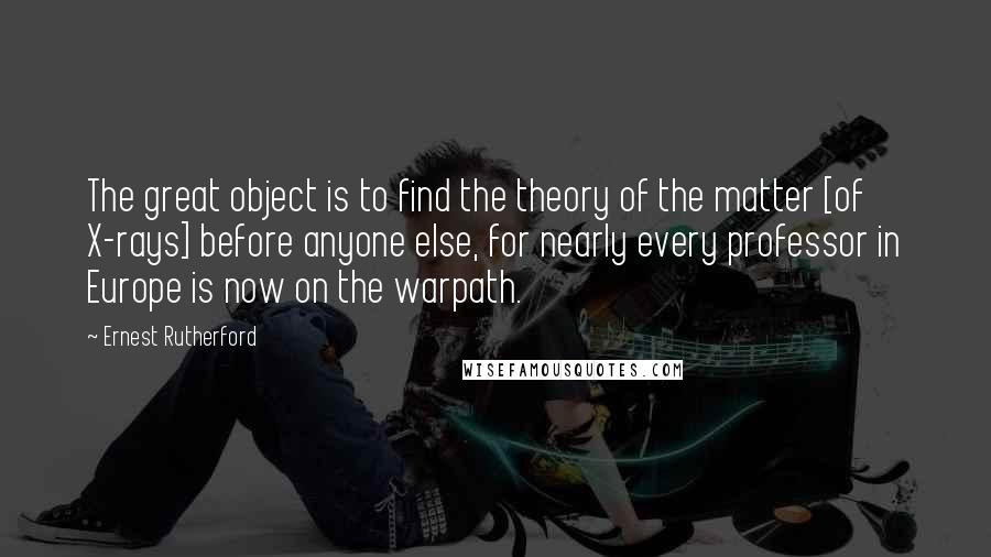 Ernest Rutherford Quotes: The great object is to find the theory of the matter [of X-rays] before anyone else, for nearly every professor in Europe is now on the warpath.
