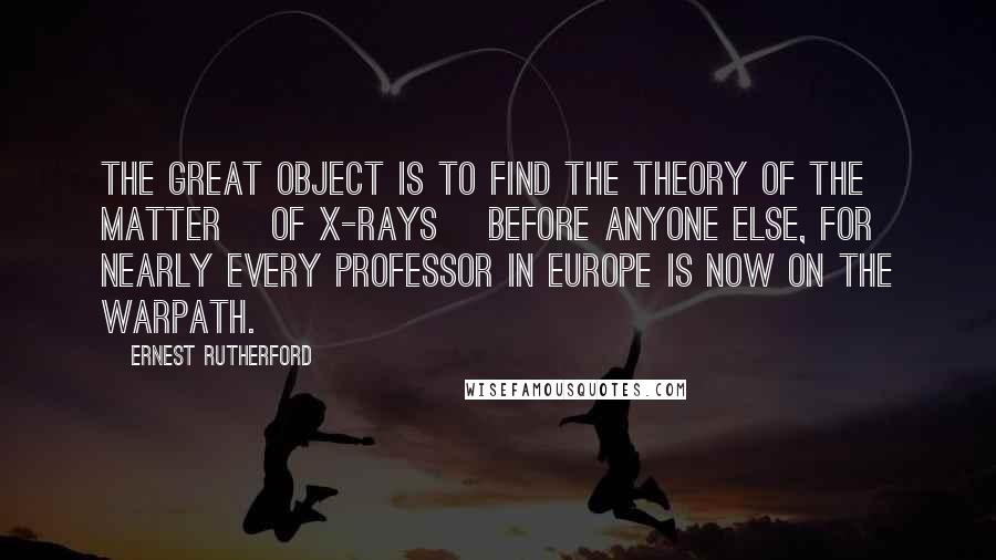 Ernest Rutherford Quotes: The great object is to find the theory of the matter [of X-rays] before anyone else, for nearly every professor in Europe is now on the warpath.