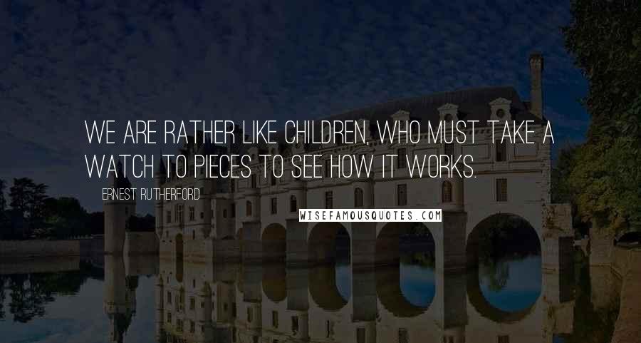 Ernest Rutherford Quotes: We are rather like children, who must take a watch to pieces to see how it works.