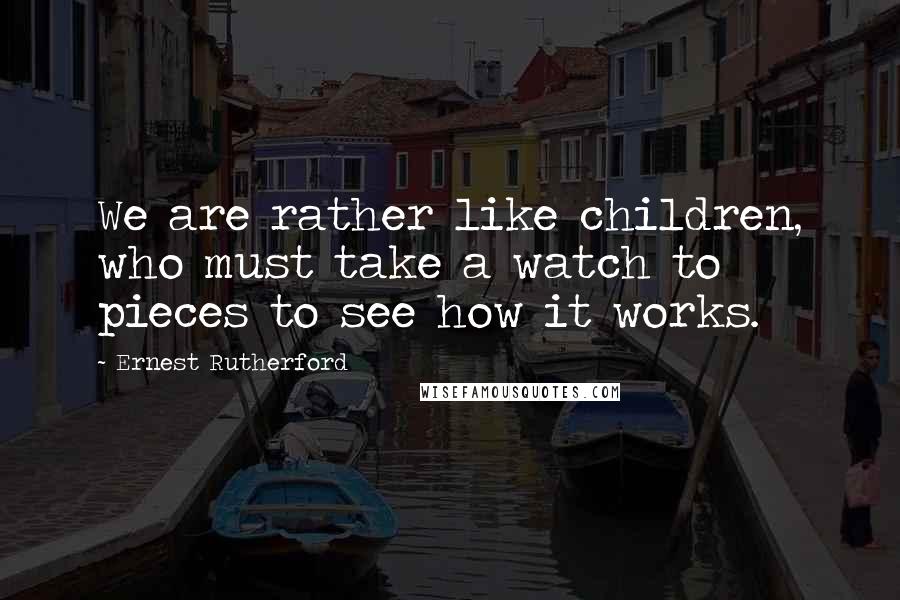 Ernest Rutherford Quotes: We are rather like children, who must take a watch to pieces to see how it works.