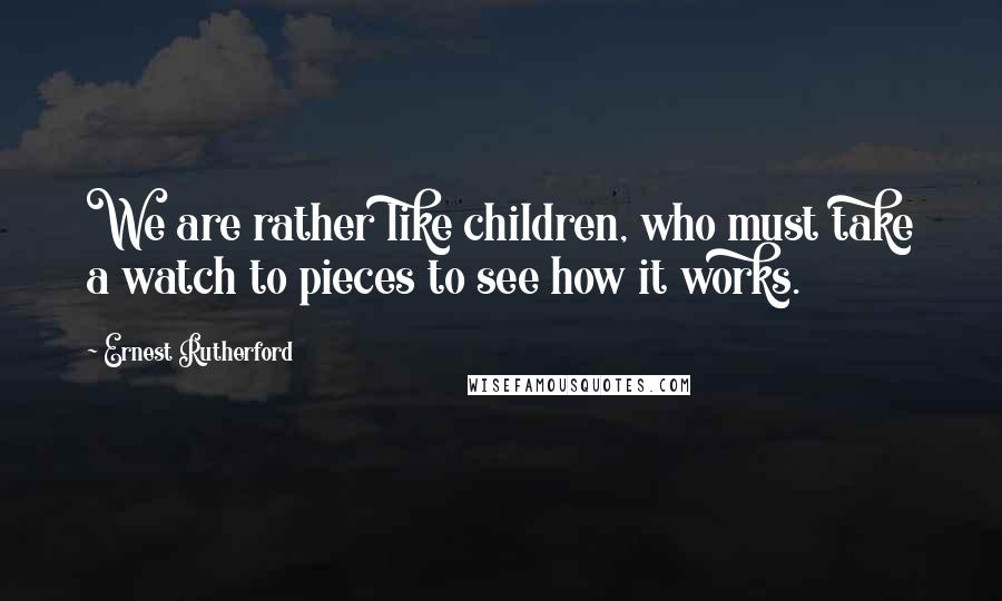 Ernest Rutherford Quotes: We are rather like children, who must take a watch to pieces to see how it works.