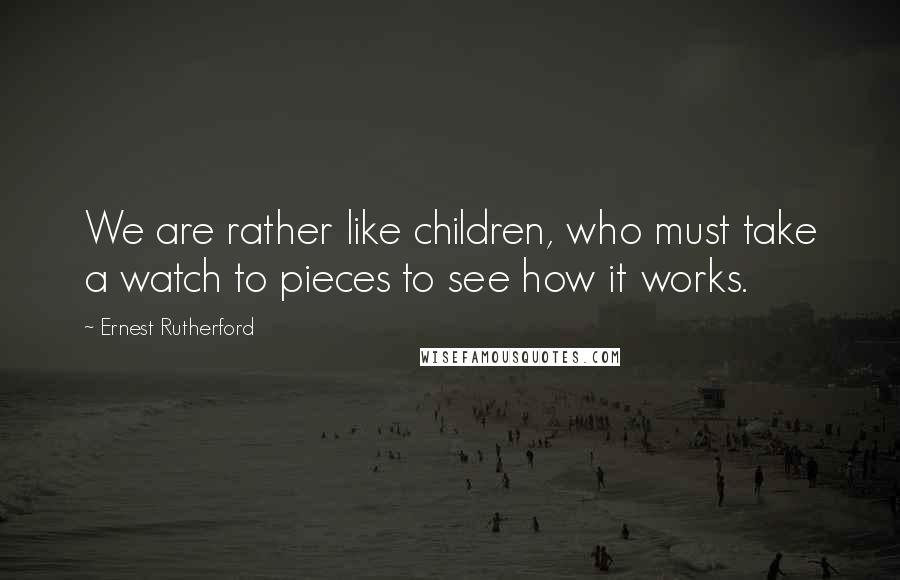 Ernest Rutherford Quotes: We are rather like children, who must take a watch to pieces to see how it works.