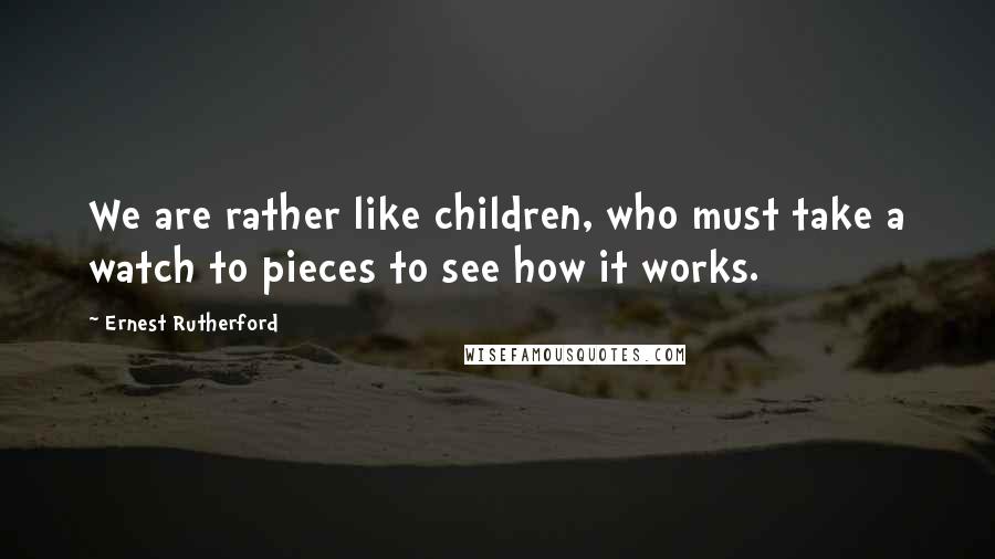 Ernest Rutherford Quotes: We are rather like children, who must take a watch to pieces to see how it works.