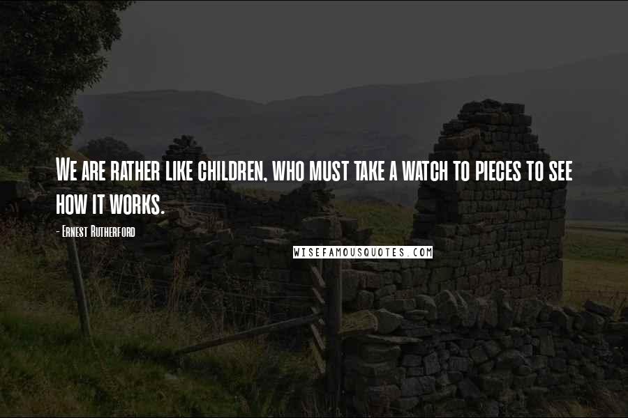 Ernest Rutherford Quotes: We are rather like children, who must take a watch to pieces to see how it works.