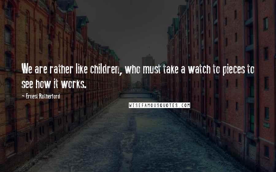 Ernest Rutherford Quotes: We are rather like children, who must take a watch to pieces to see how it works.