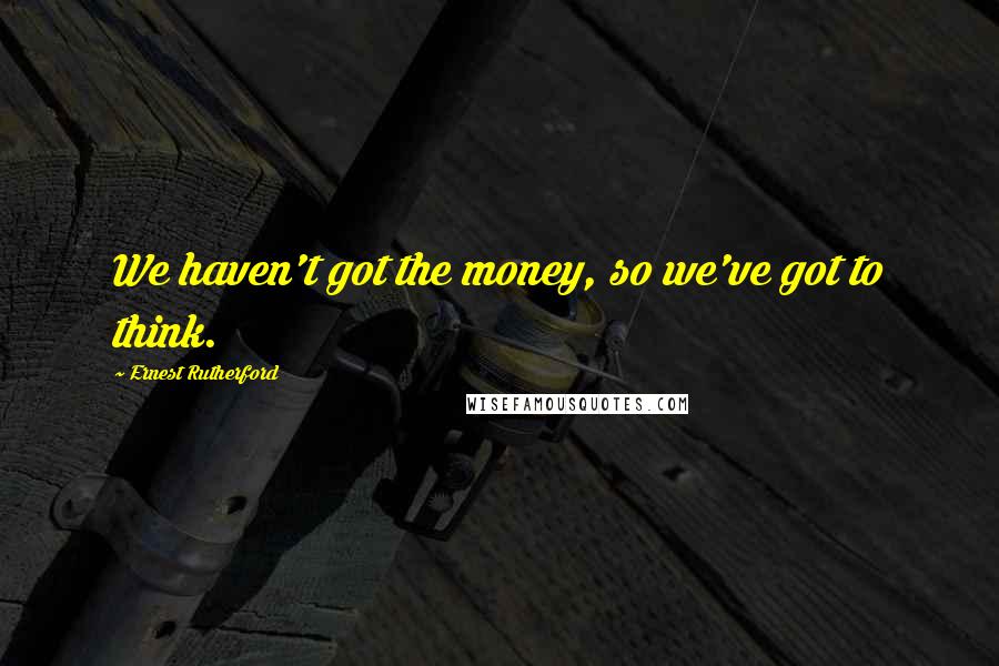 Ernest Rutherford Quotes: We haven't got the money, so we've got to think.