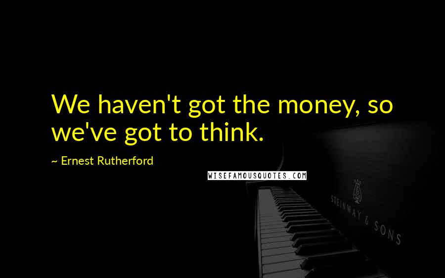 Ernest Rutherford Quotes: We haven't got the money, so we've got to think.