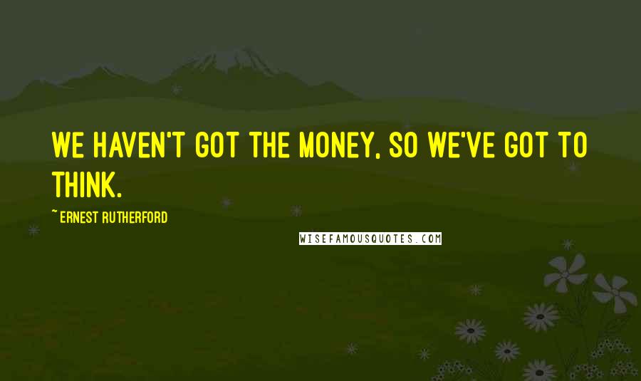 Ernest Rutherford Quotes: We haven't got the money, so we've got to think.