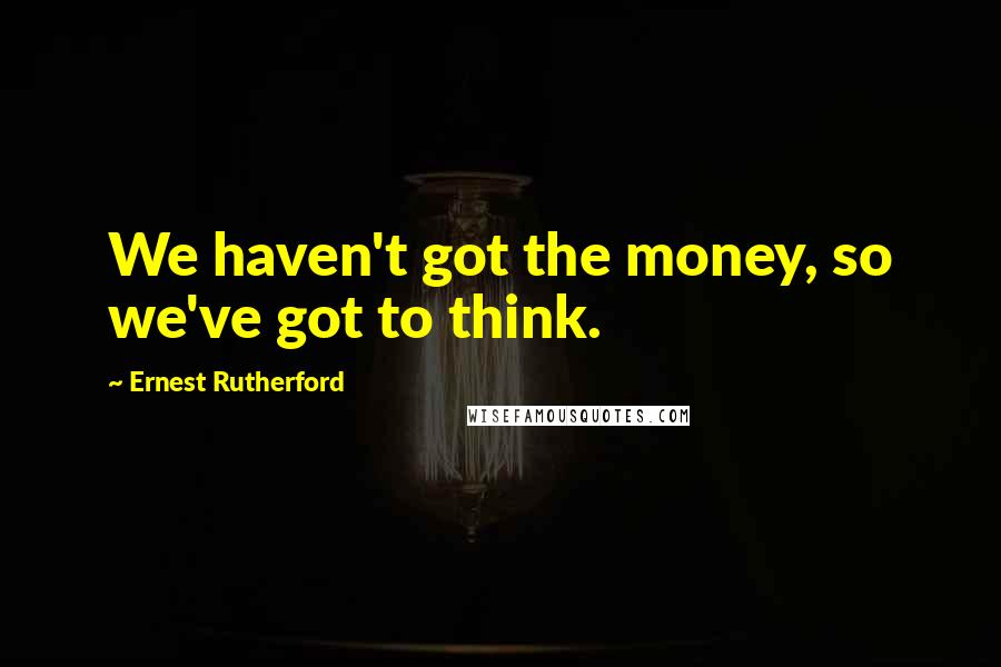 Ernest Rutherford Quotes: We haven't got the money, so we've got to think.