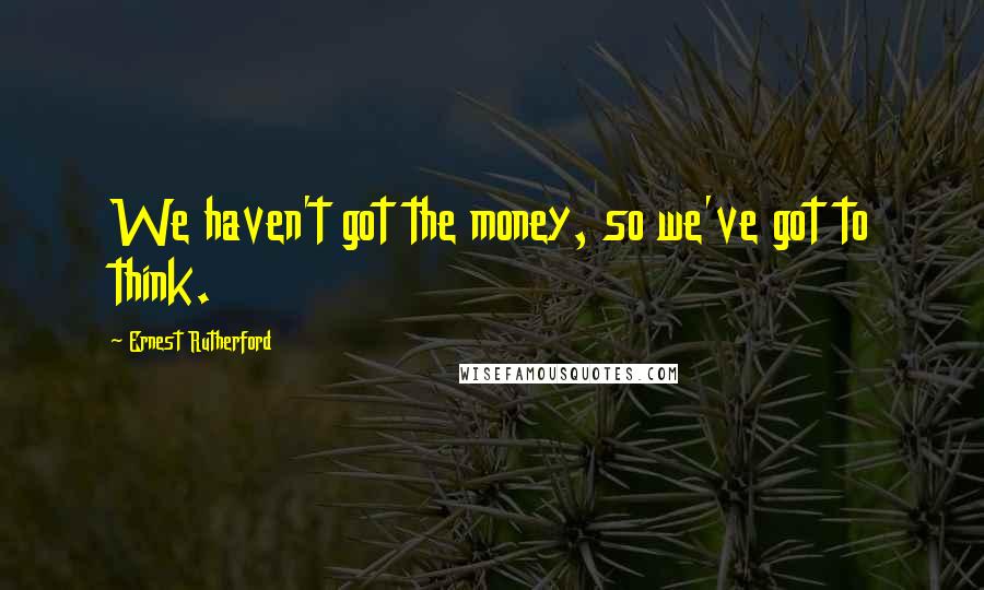 Ernest Rutherford Quotes: We haven't got the money, so we've got to think.