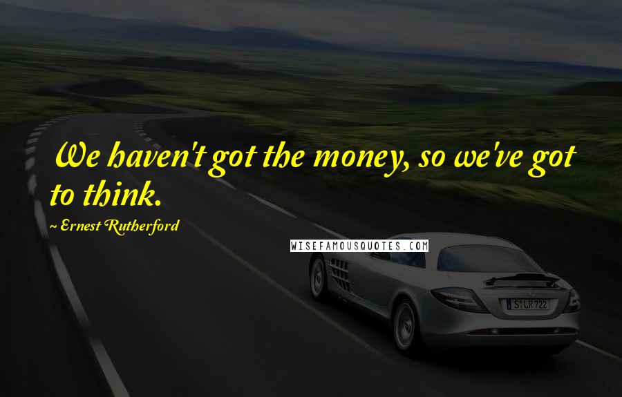 Ernest Rutherford Quotes: We haven't got the money, so we've got to think.