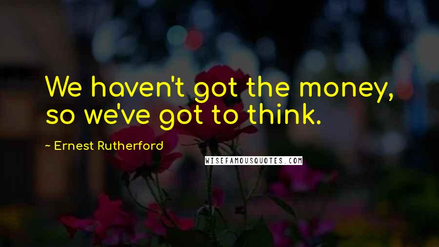 Ernest Rutherford Quotes: We haven't got the money, so we've got to think.