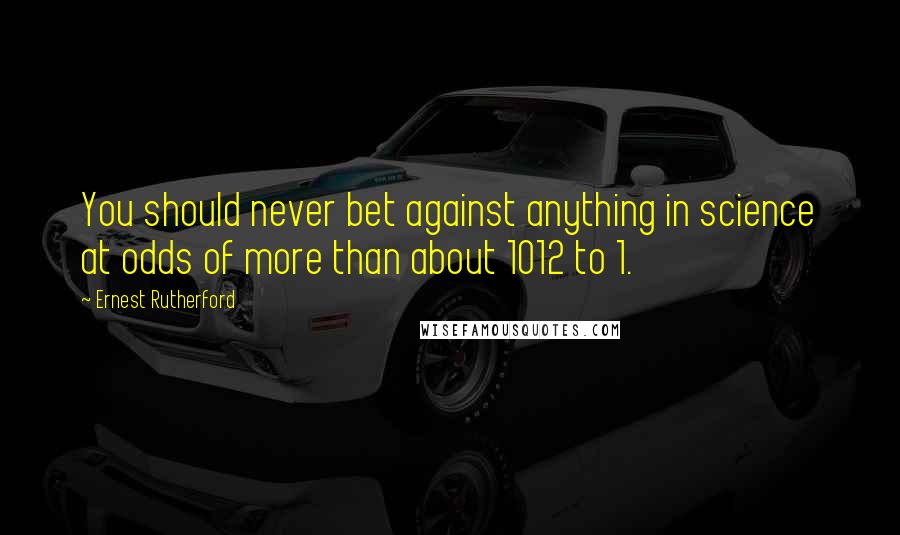 Ernest Rutherford Quotes: You should never bet against anything in science at odds of more than about 1012 to 1.