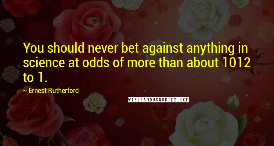 Ernest Rutherford Quotes: You should never bet against anything in science at odds of more than about 1012 to 1.