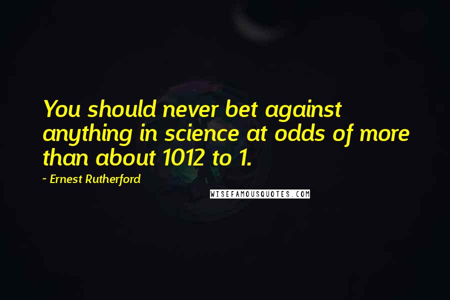 Ernest Rutherford Quotes: You should never bet against anything in science at odds of more than about 1012 to 1.