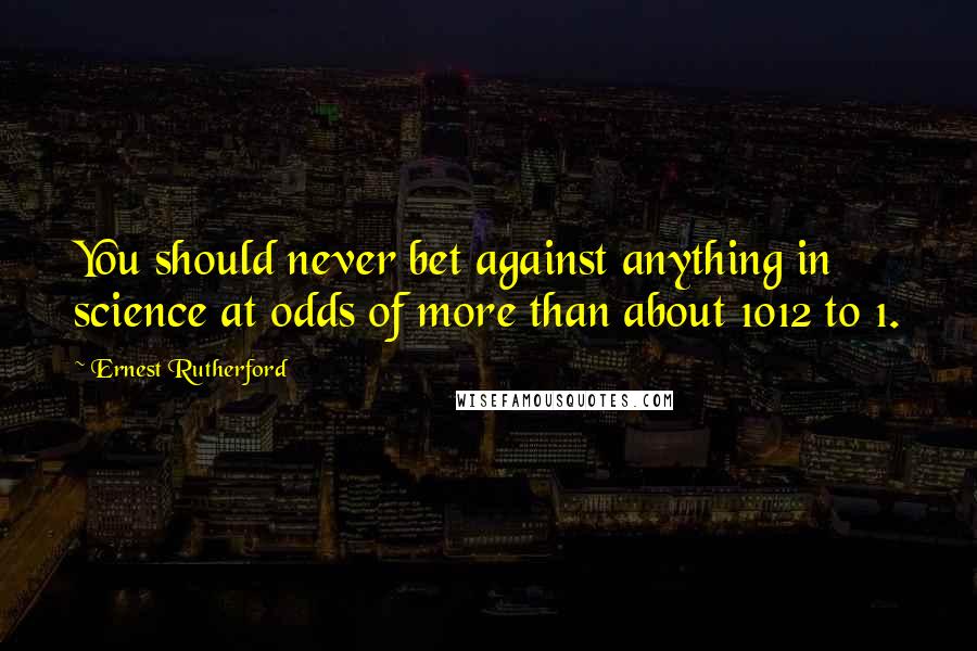 Ernest Rutherford Quotes: You should never bet against anything in science at odds of more than about 1012 to 1.