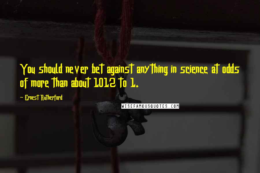 Ernest Rutherford Quotes: You should never bet against anything in science at odds of more than about 1012 to 1.