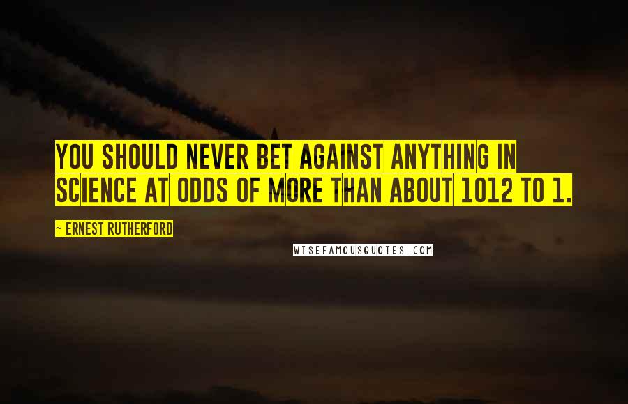 Ernest Rutherford Quotes: You should never bet against anything in science at odds of more than about 1012 to 1.