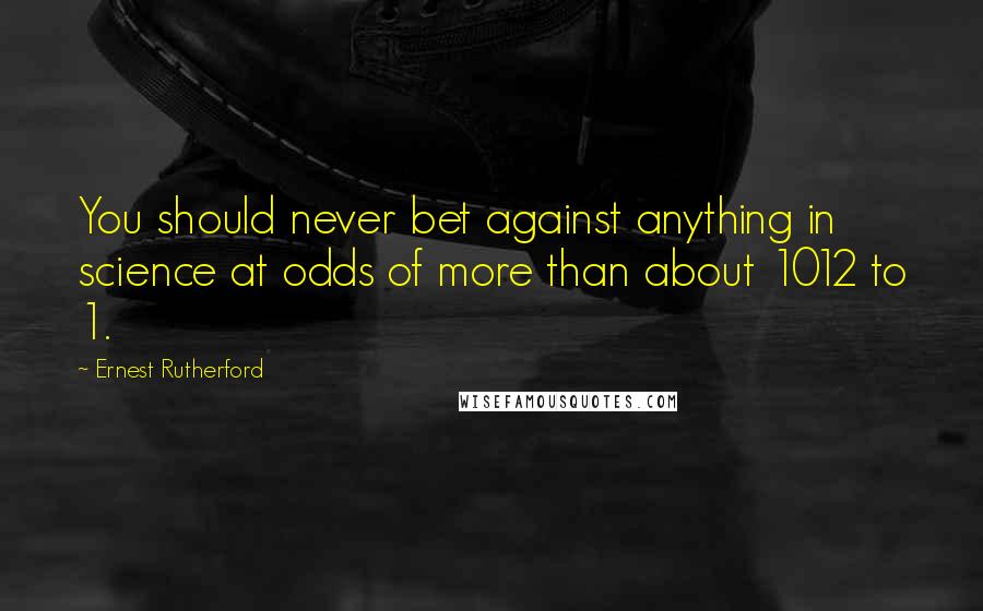 Ernest Rutherford Quotes: You should never bet against anything in science at odds of more than about 1012 to 1.